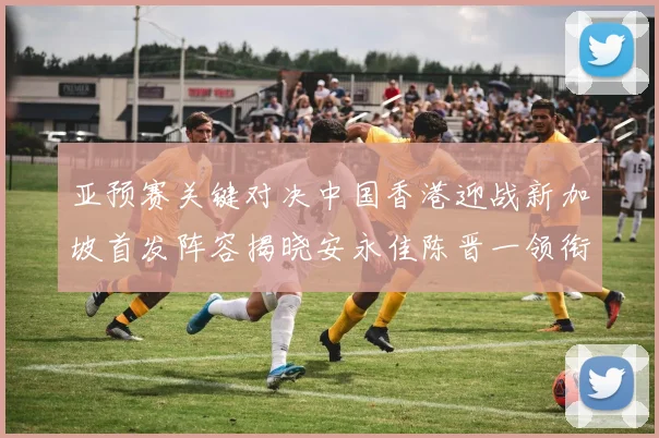 亚预赛关键对决中国香港迎战新加坡首发阵容揭晓安永佳陈晋一领衔出战