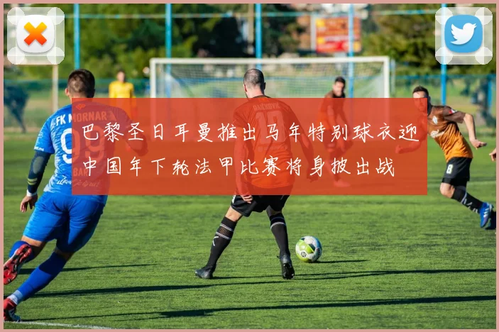 巴黎圣日耳曼推出马年特别球衣迎中国年下轮法甲比赛将身披出战