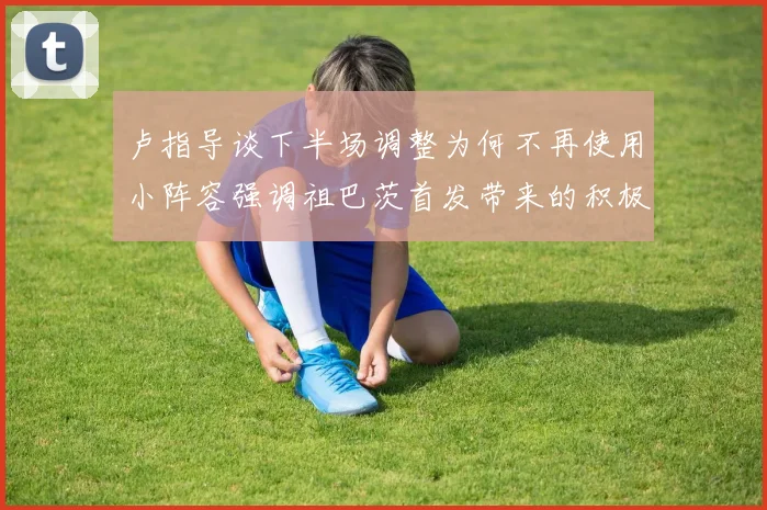 卢指导谈下半场调整为何不再使用小阵容强调祖巴茨首发带来的积极效果