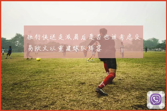 独行侠送走浓眉后是否也该考虑交易欧文以重建球队阵容