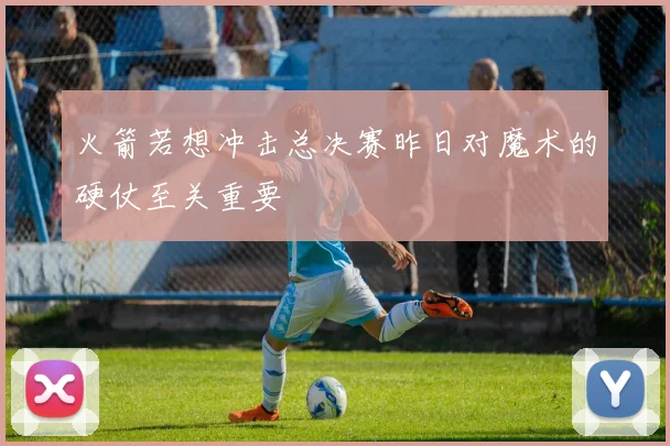 火箭若想冲击总决赛昨日对魔术的硬仗至关重要