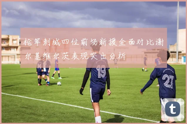 枪军刺城四位前场新援全面对比谢尔基维尔茨表现突出分析