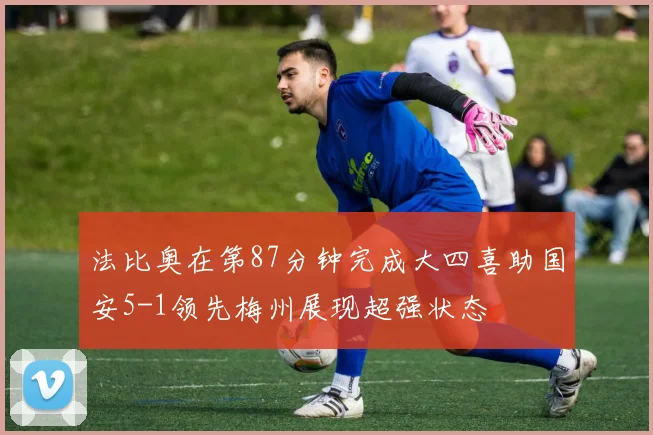 法比奥在第87分钟完成大四喜助国安5-1领先梅州展现超强状态