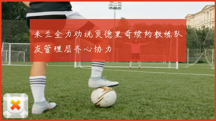 米兰全力劝说莫德里奇续约教练队友管理层齐心协力