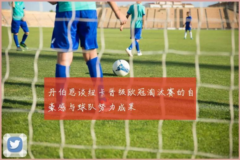 丹伯恩谈纽卡晋级欧冠淘汰赛的自豪感与球队努力成果