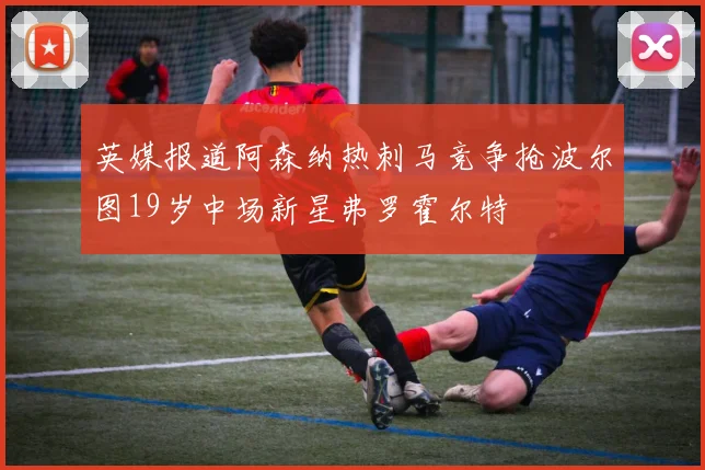英媒报道阿森纳热刺马竞争抢波尔图19岁中场新星弗罗霍尔特