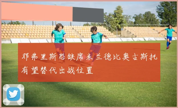 邓弗里斯恐缺席米兰德比奥古斯托有望替代出战位置