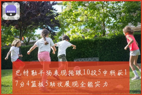 巴特勒半场表现抢眼10投5中斩获17分4篮板5助攻展现全能实力