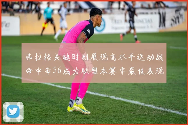 弗拉格关键时刻展现高水平运动战命中率56成为联盟本赛季最佳表现