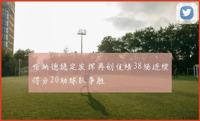 伦纳德稳定发挥再创佳绩38场连续得分20助球队争胜