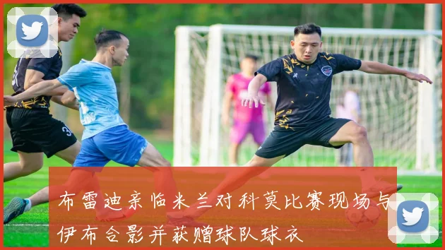 布雷迪亲临米兰对科莫比赛现场与伊布合影并获赠球队球衣