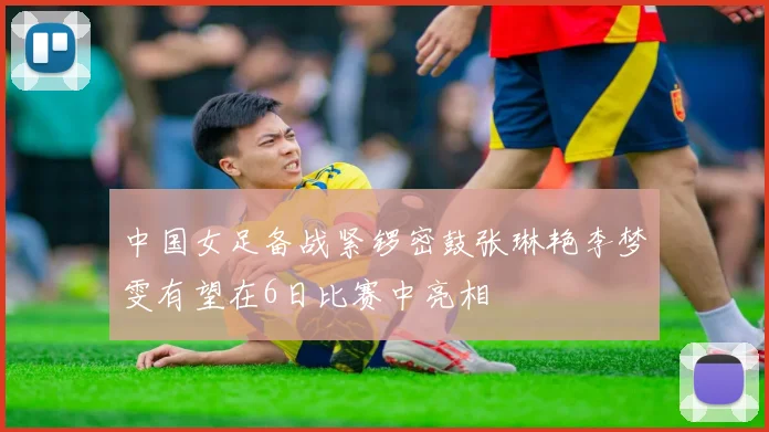 中国女足备战紧锣密鼓张琳艳李梦雯有望在6日比赛中亮相