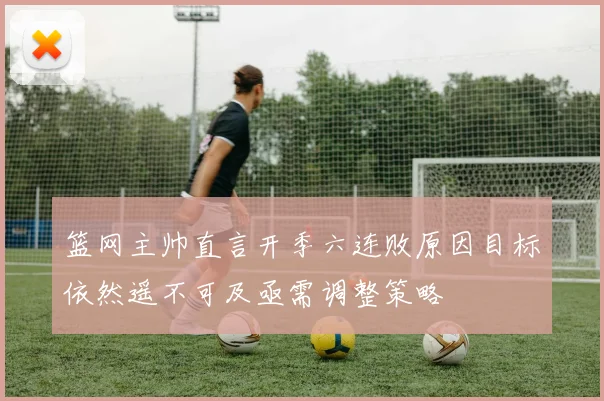 篮网主帅直言开季六连败原因目标依然遥不可及亟需调整策略