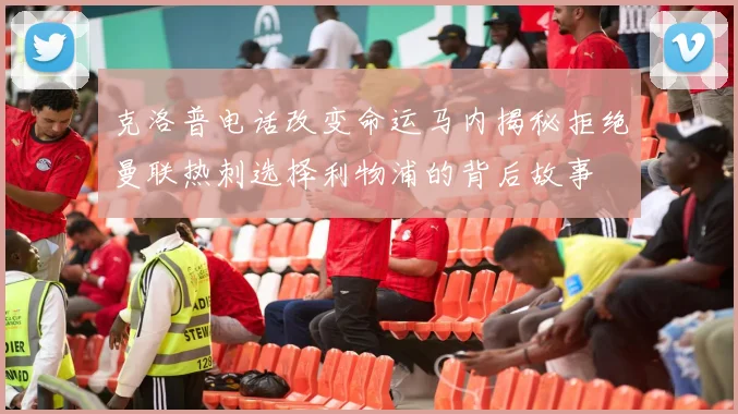 克洛普电话改变命运马内揭秘拒绝曼联热刺选择利物浦的背后故事