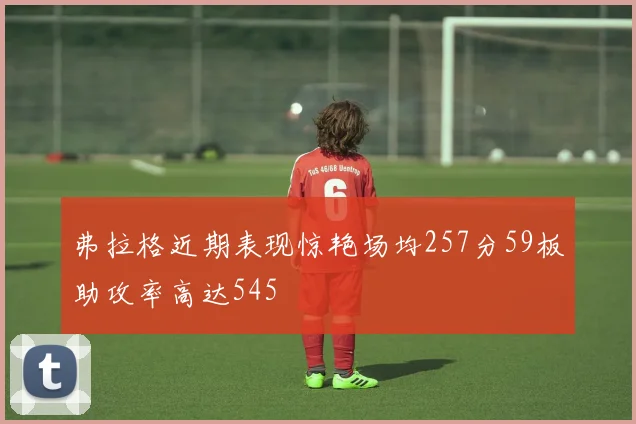 弗拉格近期表现惊艳场均257分59板助攻率高达545