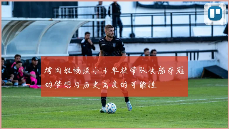 烤肉姐畅谈小卡单核带队快船夺冠的梦想与历史高度的可能性