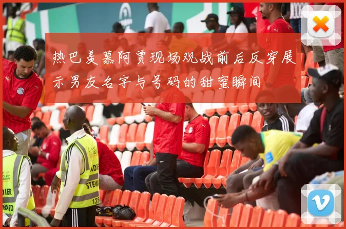 热巴羡慕阿贾现场观战前后反穿展示男友名字与号码的甜蜜瞬间