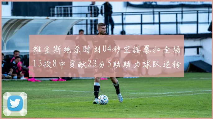 维金斯绝杀时刻04秒空接暴扣全场13投8中贡献23分5助助力球队逆转胜利
