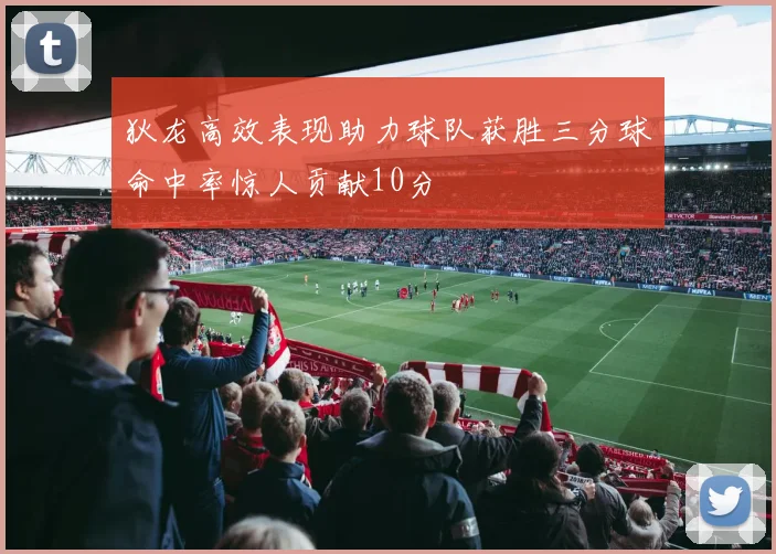 狄龙高效表现助力球队获胜三分球命中率惊人贡献10分