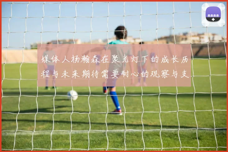 媒体人杨瀚森在聚光灯下的成长历程与未来期待需要耐心的观察与支持