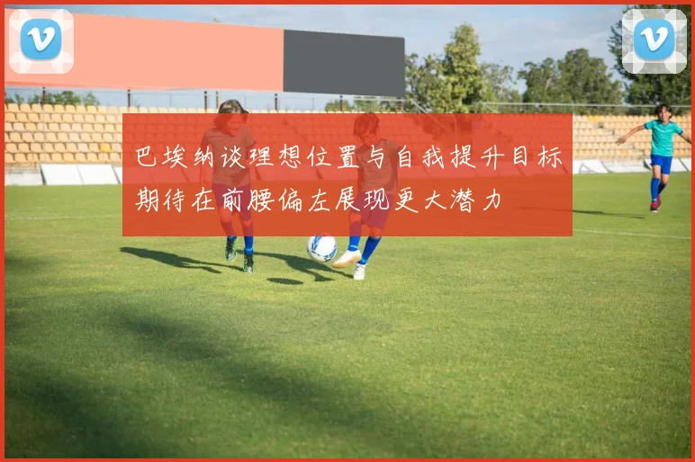 巴埃纳谈理想位置与自我提升目标期待在前腰偏左展现更大潜力