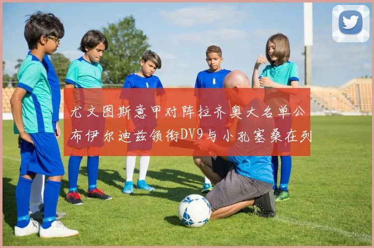 尤文图斯意甲对阵拉齐奥大名单公布伊尔迪兹领衔DV9与小孔塞桑在列
