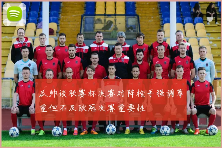 瓜帅谈联赛杯决赛对阵枪手强调尊重但不及欧冠决赛重要性