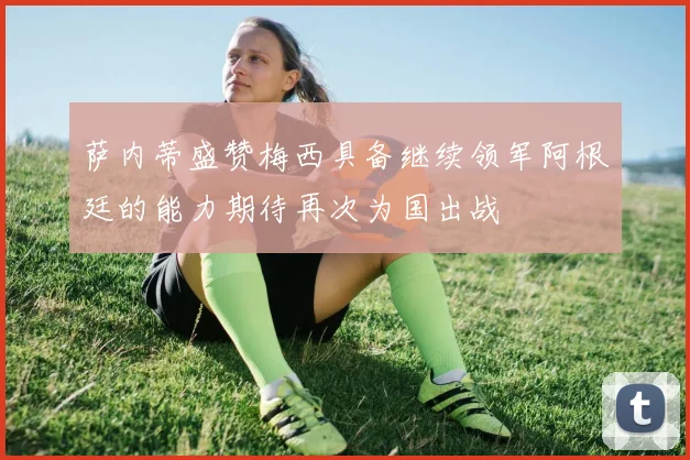 萨内蒂盛赞梅西具备继续领军阿根廷的能力期待再次为国出战