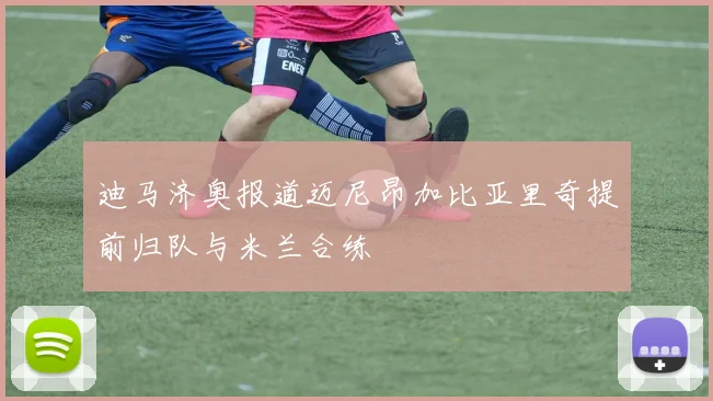 迪马济奥报道迈尼昂加比亚里奇提前归队与米兰合练