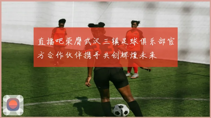 直播吧荣膺武汉三镇足球俱乐部官方合作伙伴携手共创辉煌未来