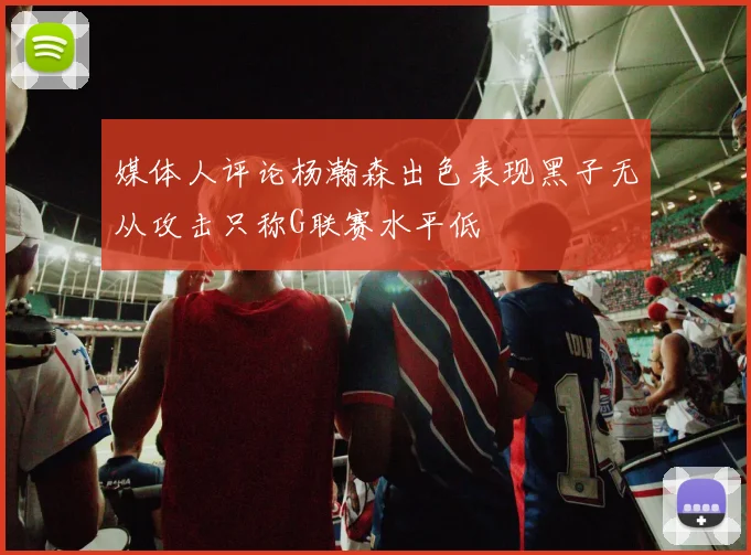 媒体人评论杨瀚森出色表现黑子无从攻击只称G联赛水平低